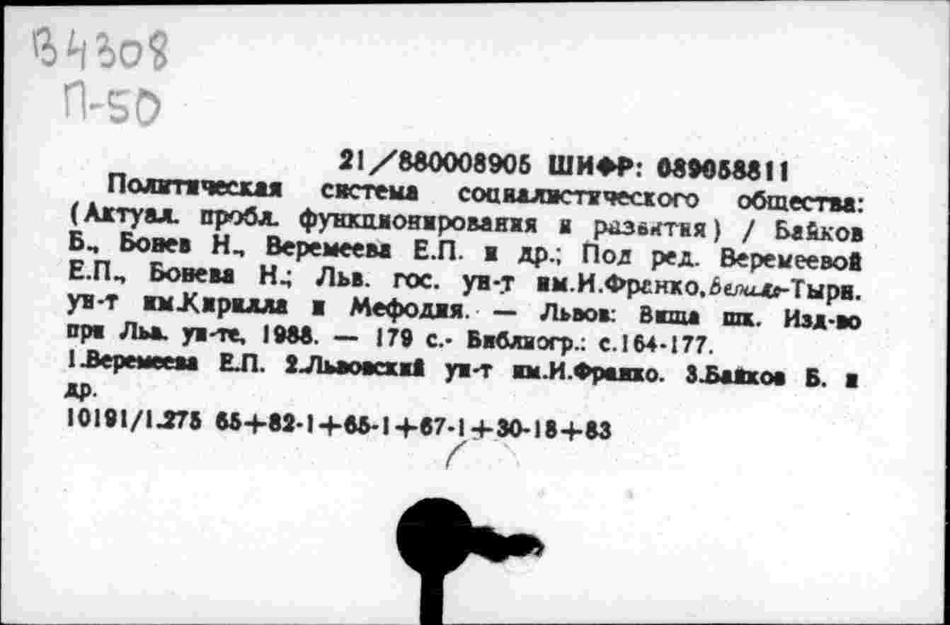 ﻿Шо?
П-50
21/880008905 ШИФР: 089058811
Полтческая система соцяалвспгческого общества: (Ажтуал. проба, функционирования и развитая) / Байков Б, Бовев Н., Веремеева Е.П. ж др.; Под ред. Веремеевов Е.ПП Бовева Льв. гос. ун-т жм.И.Франко,6ела»-Тырв. ун-т нмЖжржала ж Мефоджя. — Львов: Ввща шж. Изд-во пря Льв. ун-те, 1988. — 179 с.- Бвбляогр.: е. 164-177.
13еремеева ЕЛ. 2Льаовсхж1 ун-т жм.И.Фражжо. ЗЪаЖков Б. ж др.
10191/1Л75 88+89-1+85-14-87-14-30-18+83